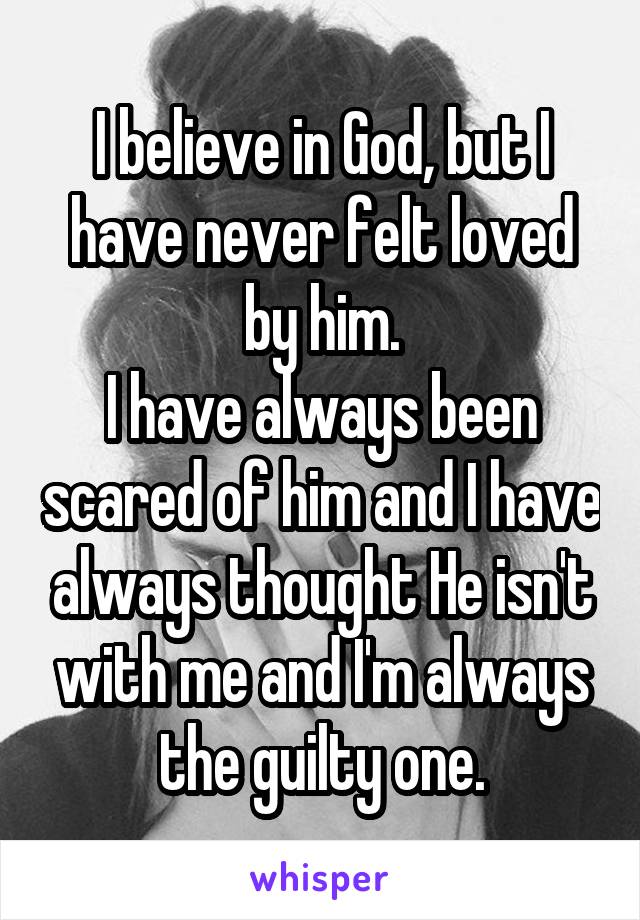 I believe in God, but I have never felt loved by him.
I have always been scared of him and I have always thought He isn't with me and I'm always the guilty one.