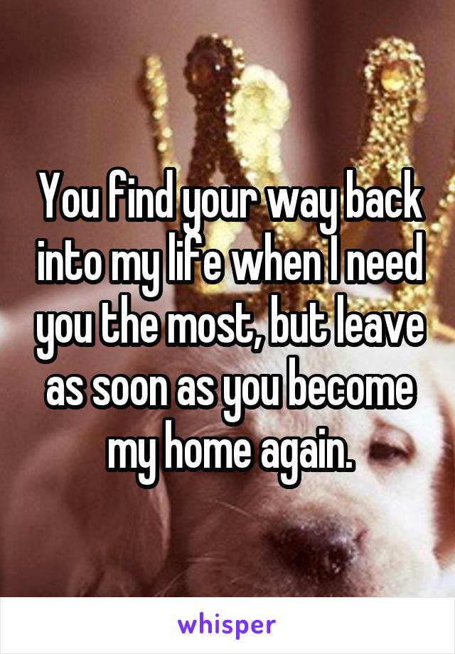 You find your way back into my life when I need you the most, but leave as soon as you become my home again.