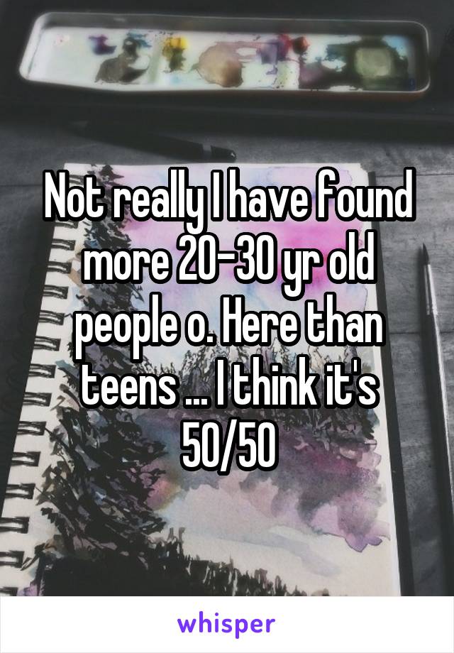 Not really I have found more 20-30 yr old people o. Here than teens ... I think it's 50/50