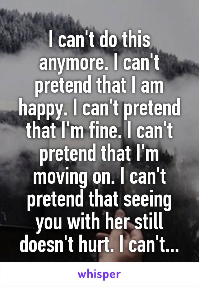 I can't do this anymore. I can't pretend that I am happy. I can't pretend that I'm fine. I can't pretend that I'm moving on. I can't pretend that seeing you with her still doesn't hurt. I can't...