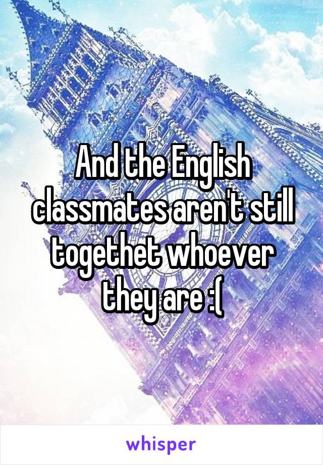 And the English classmates aren't still togethet whoever they are :(