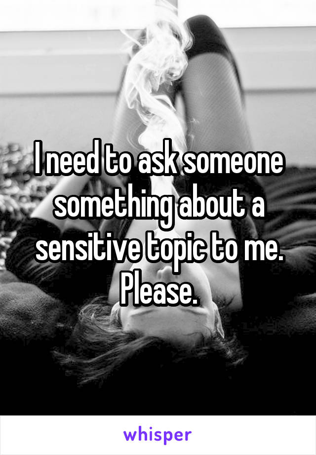 I need to ask someone something about a sensitive topic to me. Please.