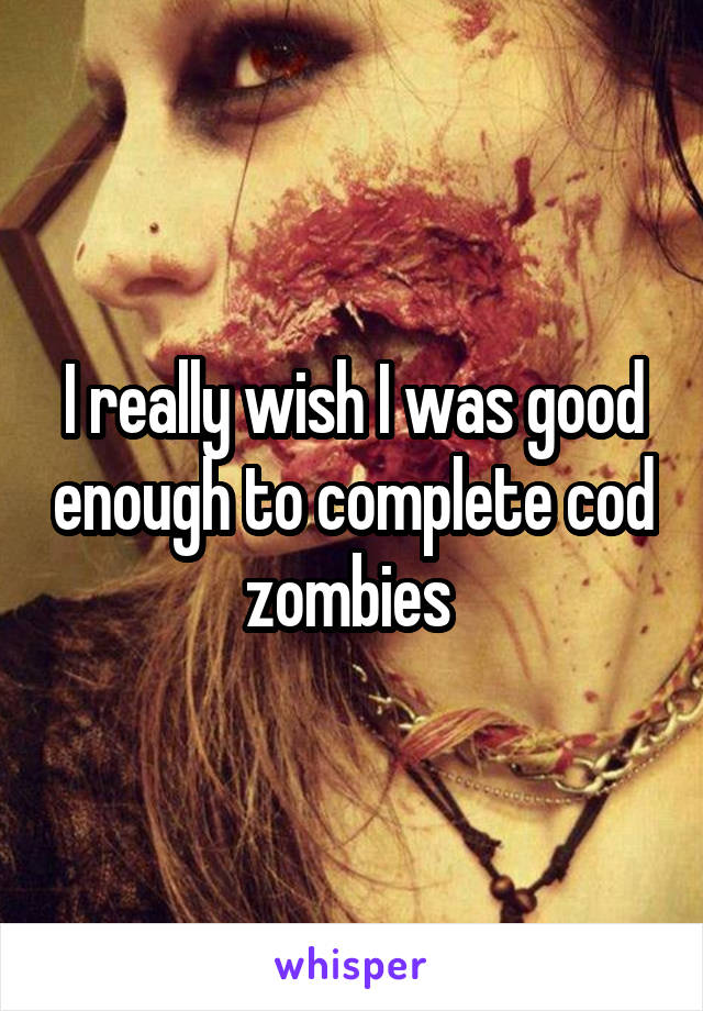 I really wish I was good enough to complete cod zombies 