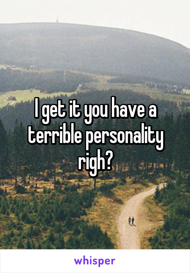 I get it you have a terrible personality righ?