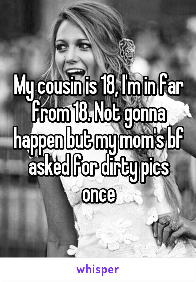 My cousin is 18, I'm in far from 18. Not gonna happen but my mom's bf asked for dirty pics once