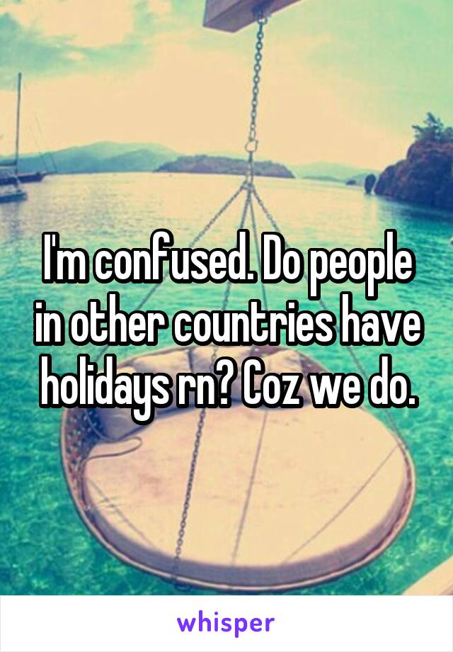 I'm confused. Do people in other countries have holidays rn? Coz we do.