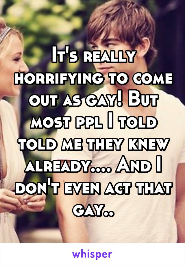It's really horrifying to come out as gay! But most ppl I told told me they knew already.... And I don't even act that gay..