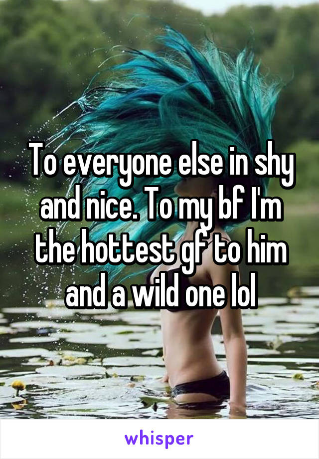 To everyone else in shy and nice. To my bf I'm the hottest gf to him and a wild one lol