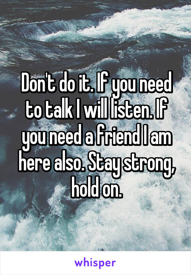 Don't do it. If you need to talk I will listen. If you need a friend I am here also. Stay strong, hold on.