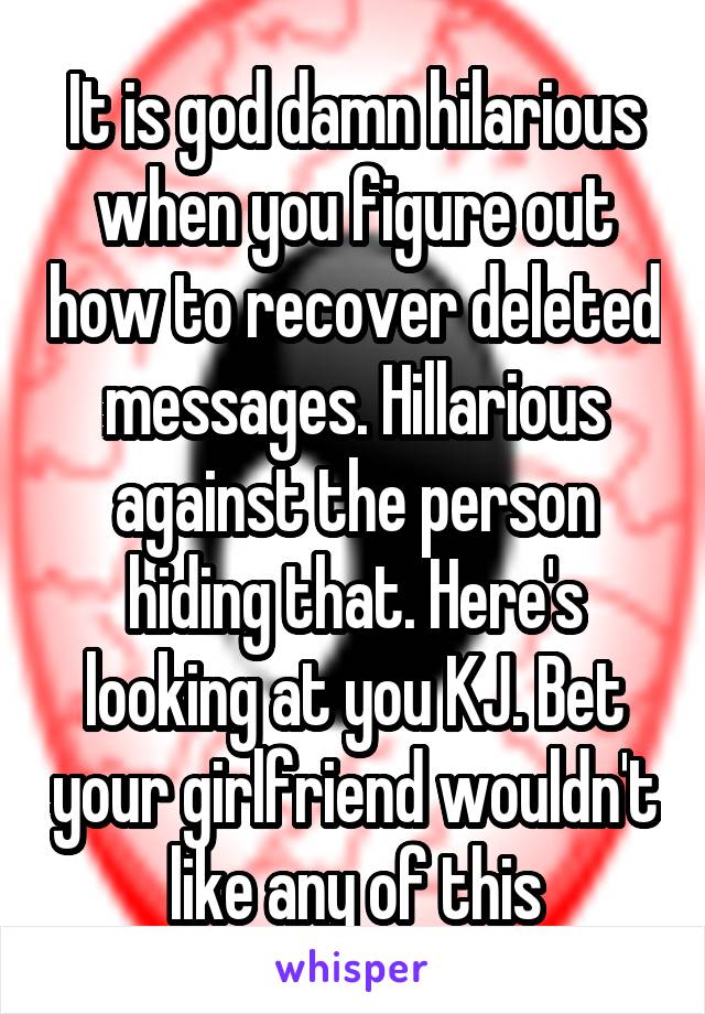 It is god damn hilarious when you figure out how to recover deleted messages. Hillarious against the person hiding that. Here's looking at you KJ. Bet your girlfriend wouldn't like any of this