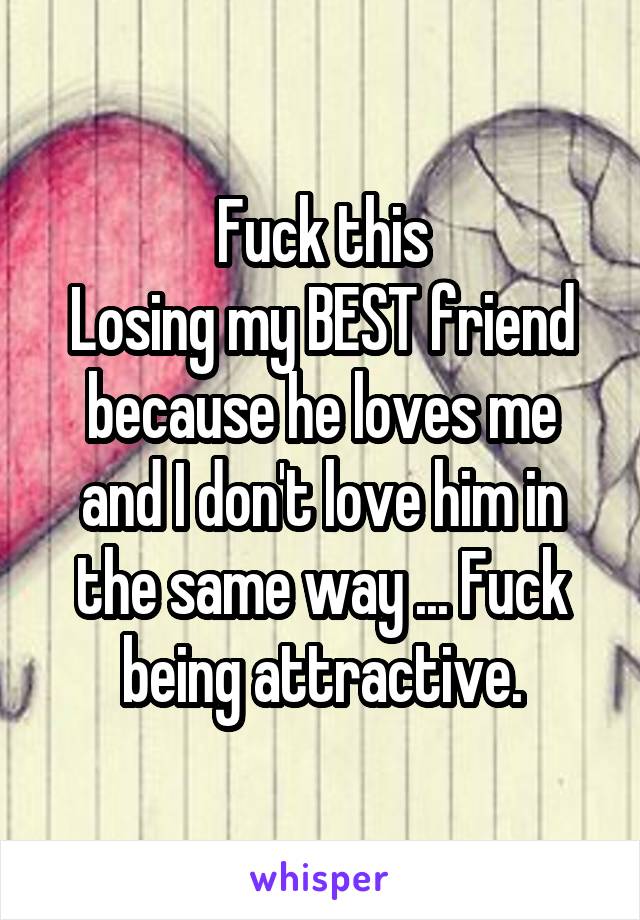 Fuck this
Losing my BEST friend because he loves me and I don't love him in the same way ... Fuck being attractive.