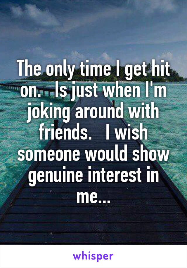 The only time I get hit on.   Is just when I'm joking around with friends.   I wish someone would show genuine interest in me...