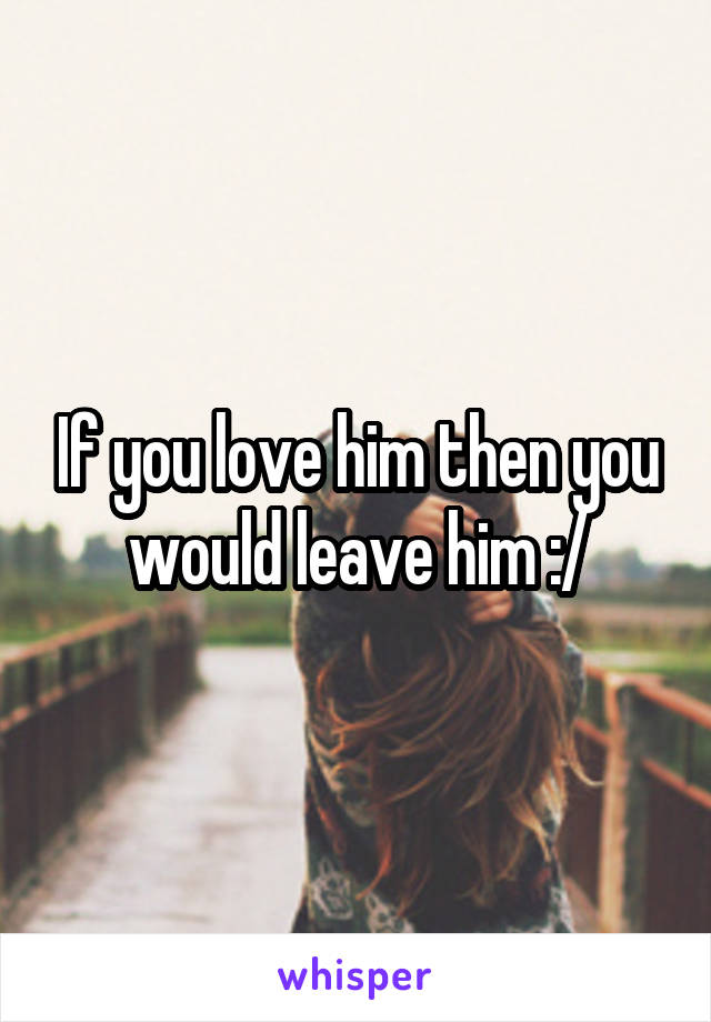 If you love him then you would leave him :/