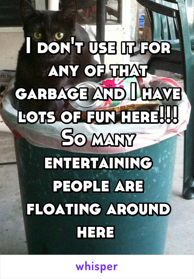 I don't use it for any of that garbage and I have lots of fun here!!! So many entertaining people are floating around here 