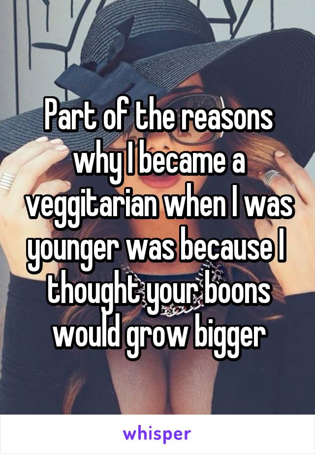 Part of the reasons why I became a veggitarian when I was younger was because I  thought your boons would grow bigger