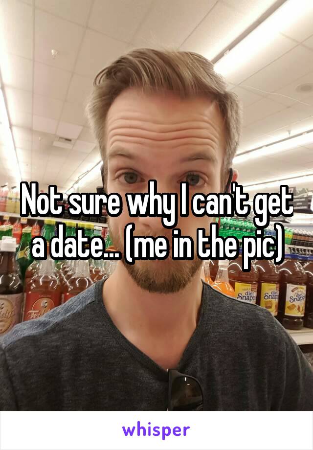 Not sure why I can't get a date... (me in the pic)