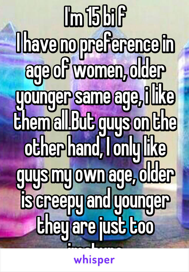 I'm 15 bi f
I have no preference in age of women, older younger same age, i like them all.But guys on the other hand, I only like guys my own age, older is creepy and younger they are just too imature
