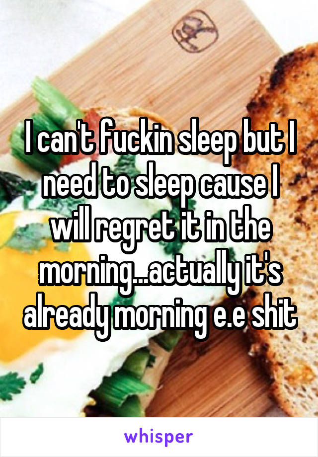 I can't fuckin sleep but I need to sleep cause I will regret it in the morning...actually it's already morning e.e shit