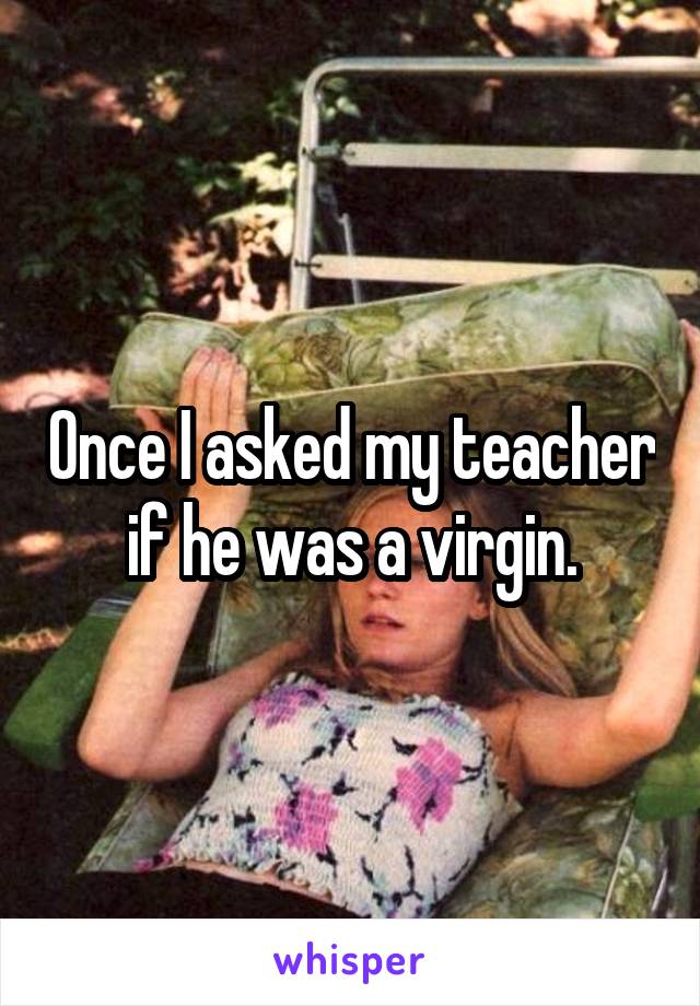 Once I asked my teacher if he was a virgin.