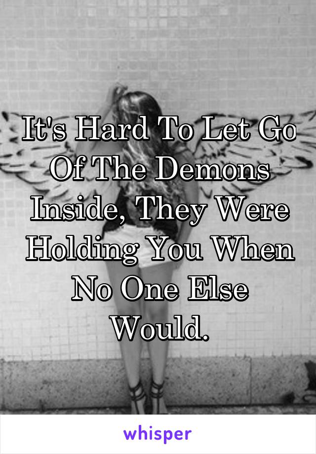 It's Hard To Let Go Of The Demons Inside, They Were Holding You When No One Else Would.