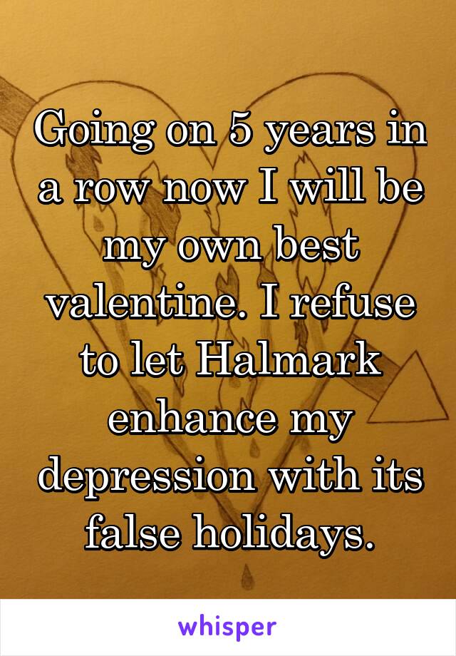 Going on 5 years in a row now I will be my own best valentine. I refuse to let Halmark enhance my depression with its false holidays.