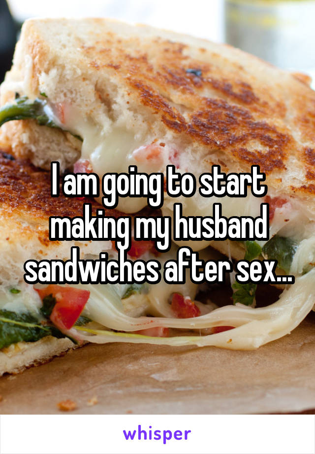 I am going to start making my husband sandwiches after sex...