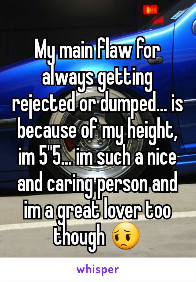 My main flaw for always getting rejected or dumped... is because of my height, im 5"5... im such a nice and caring person and im a great lover too though 😔