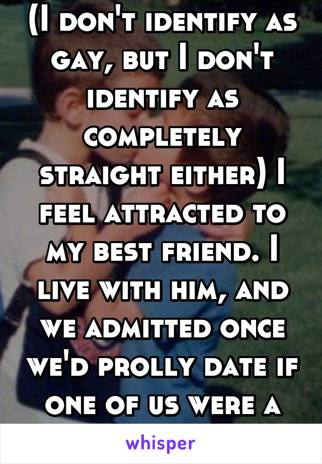 (I don't identify as gay, but I don't identify as completely straight either) I feel attracted to my best friend. I live with him, and we admitted once we'd prolly date if one of us were a girl.