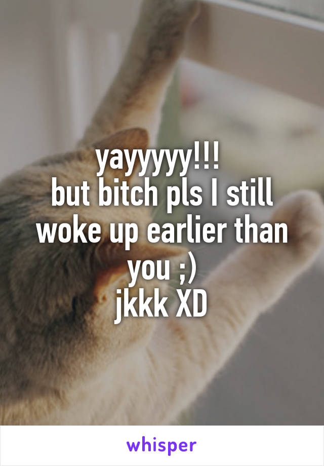 yayyyyy!!! 
but bitch pls I still woke up earlier than you ;)
jkkk XD