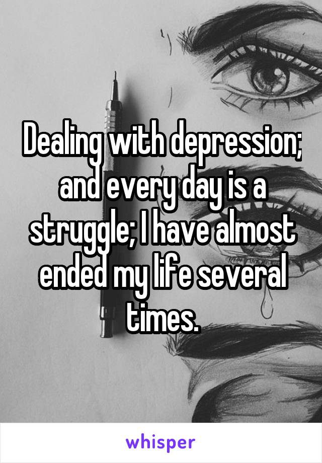 Dealing with depression; and every day is a struggle; I have almost ended my life several times.