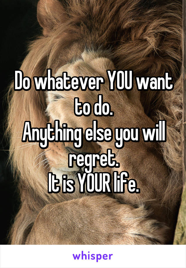 Do whatever YOU want to do.
Anything else you will regret.
It is YOUR life.