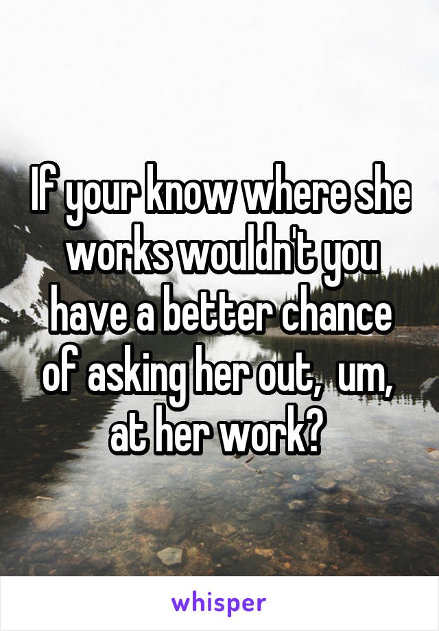 If your know where she works wouldn't you have a better chance of asking her out,  um,  at her work? 