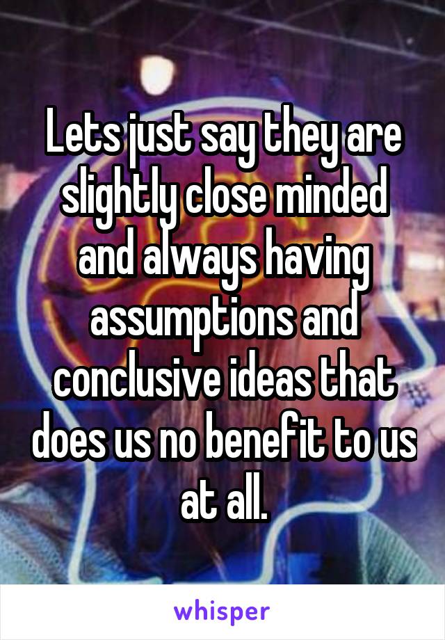 Lets just say they are slightly close minded and always having assumptions and conclusive ideas that does us no benefit to us at all.