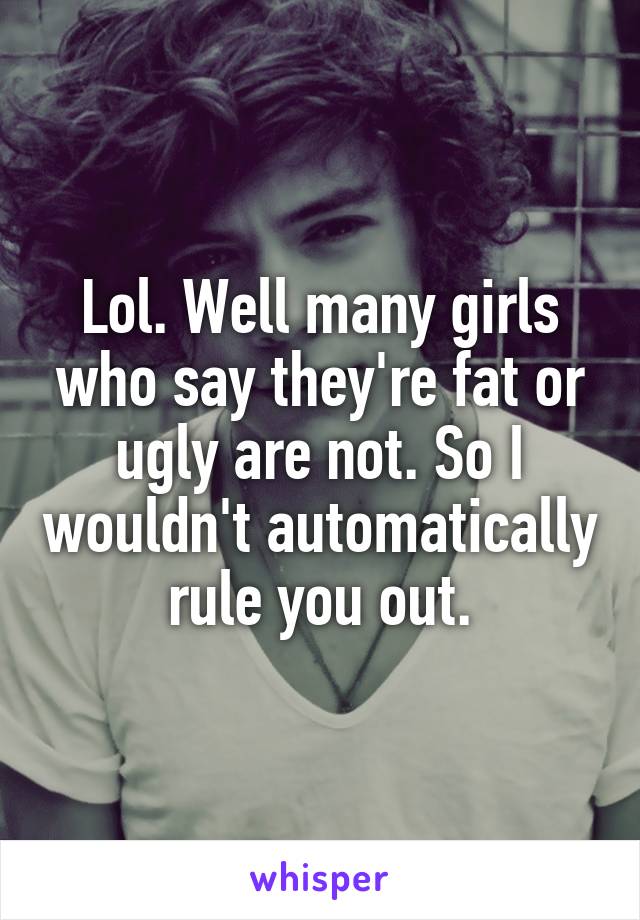 Lol. Well many girls who say they're fat or ugly are not. So I wouldn't automatically rule you out.