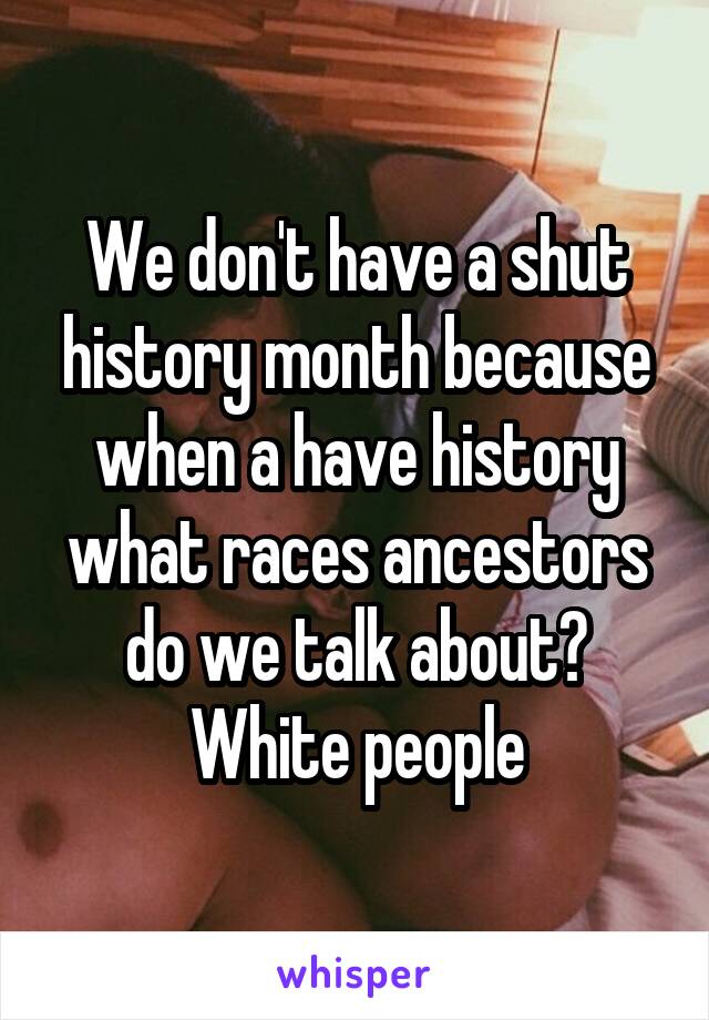 We don't have a shut history month because when a have history what races ancestors do we talk about?
White people