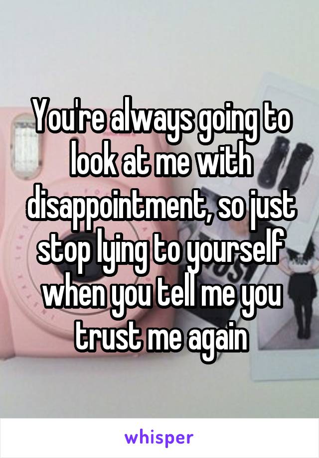 You're always going to look at me with disappointment, so just stop lying to yourself when you tell me you trust me again