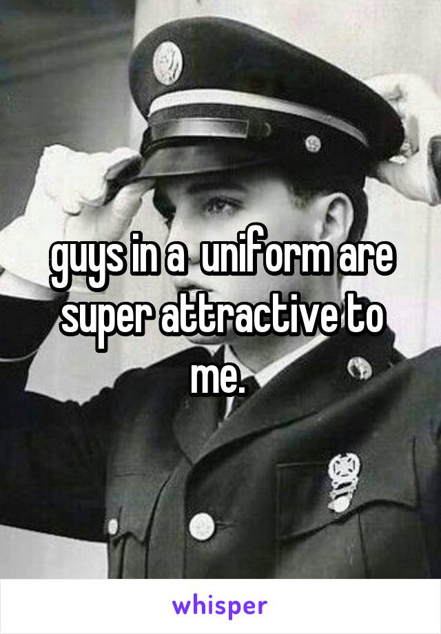 guys in a  uniform are super attractive to me. 
