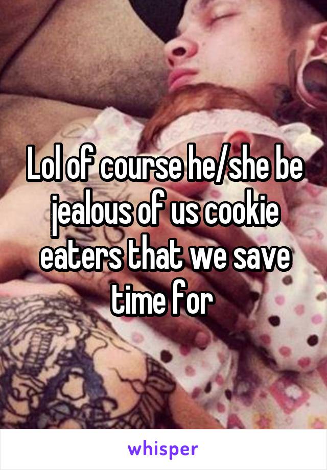 Lol of course he/she be jealous of us cookie eaters that we save time for 