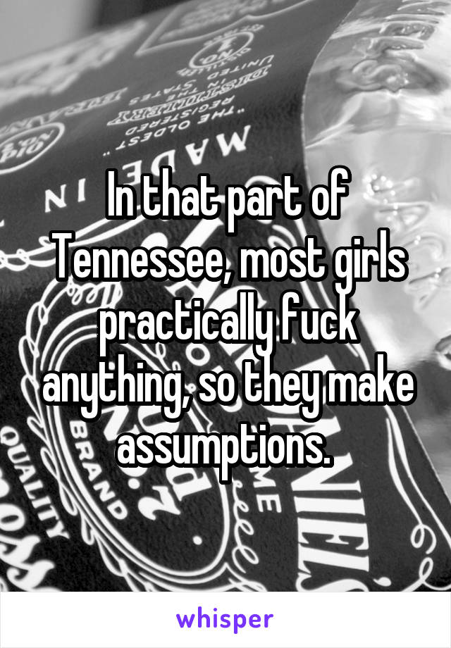 In that part of Tennessee, most girls practically fuck anything, so they make assumptions. 