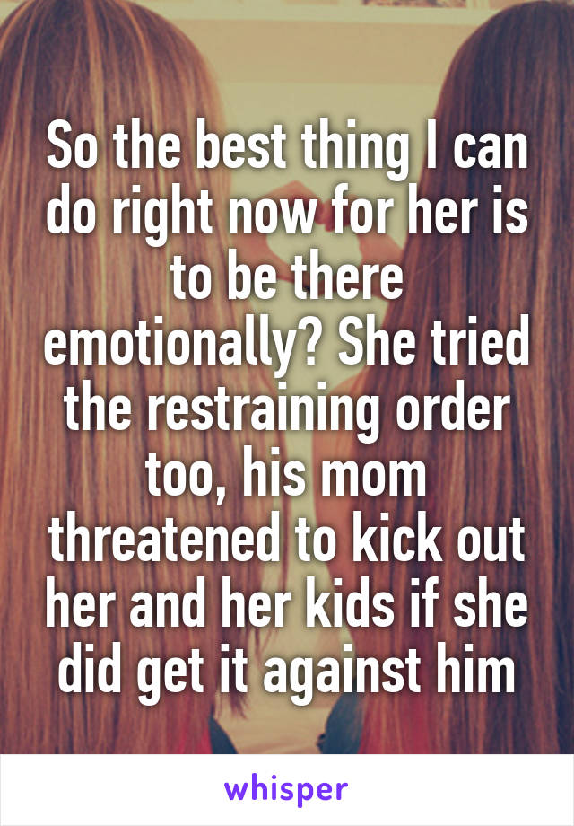 So the best thing I can do right now for her is to be there emotionally? She tried the restraining order too, his mom threatened to kick out her and her kids if she did get it against him