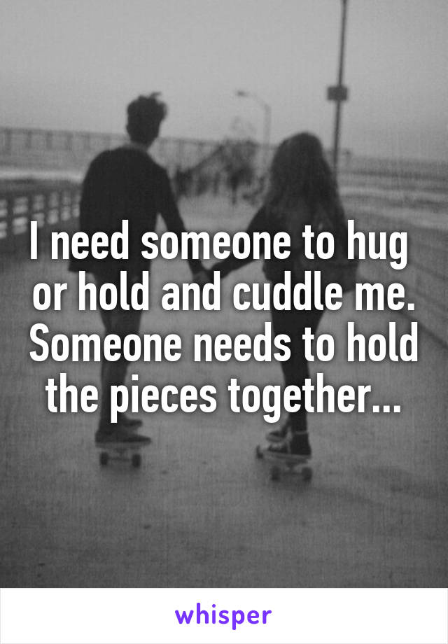 I need someone to hug  or hold and cuddle me. Someone needs to hold the pieces together...