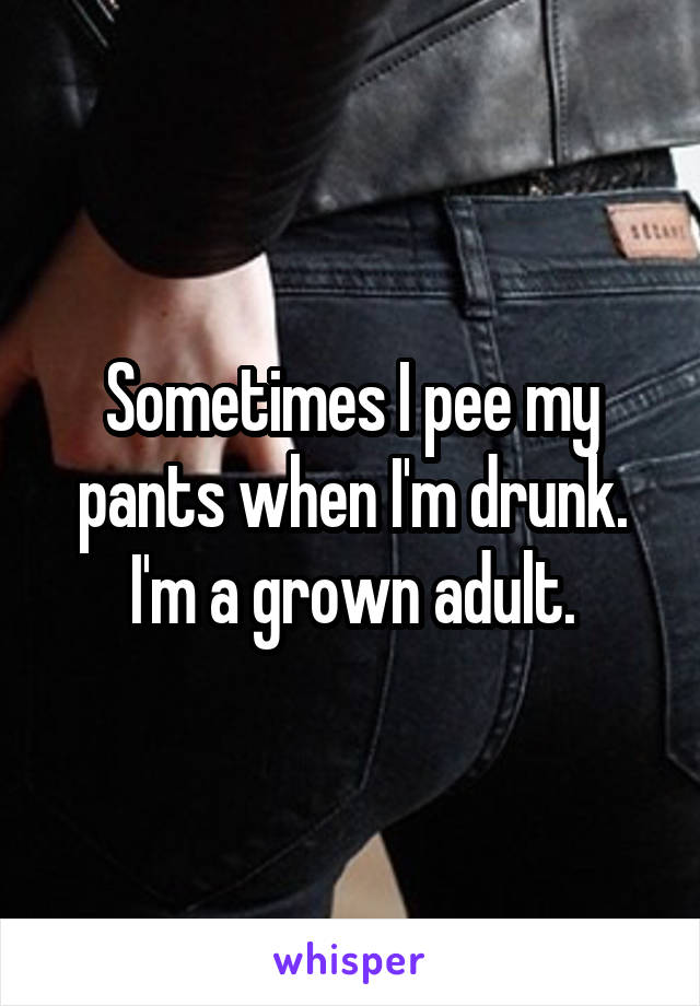 Sometimes I pee my pants when I'm drunk. I'm a grown adult.