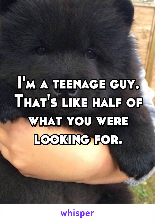I'm a teenage guy. That's like half of what you were looking for.