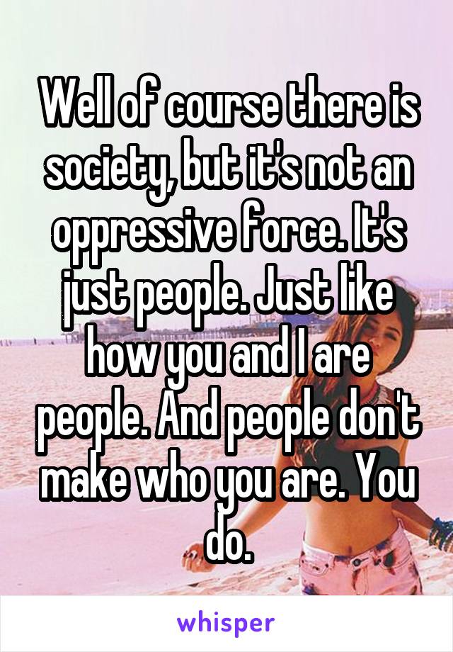 Well of course there is society, but it's not an oppressive force. It's just people. Just like how you and I are people. And people don't make who you are. You do.