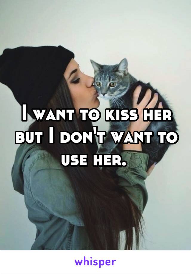 I want to kiss her but I don't want to use her. 