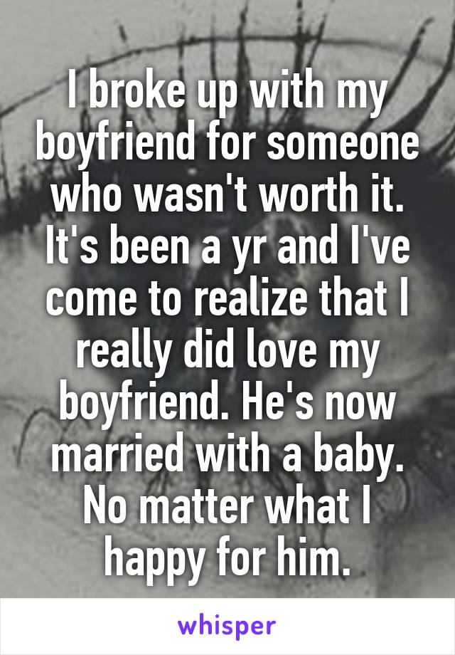 I broke up with my boyfriend for someone who wasn't worth it. It's been a yr and I've come to realize that I really did love my boyfriend. He's now married with a baby. No matter what I happy for him.