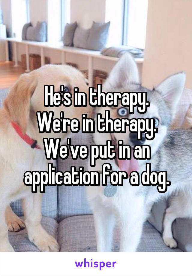 He's in therapy.
We're in therapy.
We've put in an application for a dog.