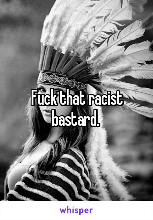 Fuck that racist bastard. 