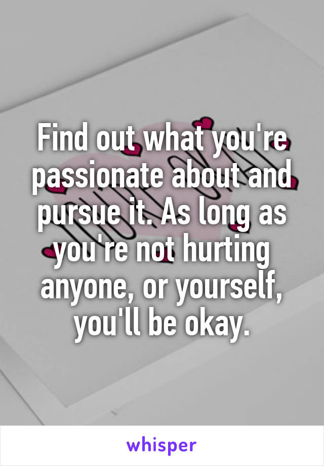 Find out what you're passionate about and pursue it. As long as you're not hurting anyone, or yourself, you'll be okay.