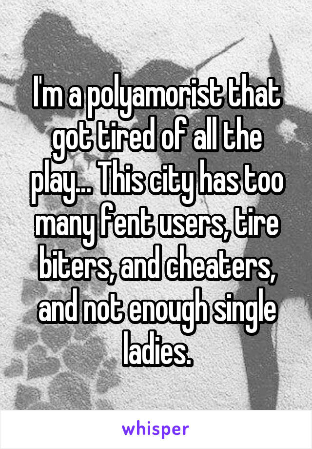 I'm a polyamorist that got tired of all the play... This city has too many fent users, tire biters, and cheaters, and not enough single ladies.